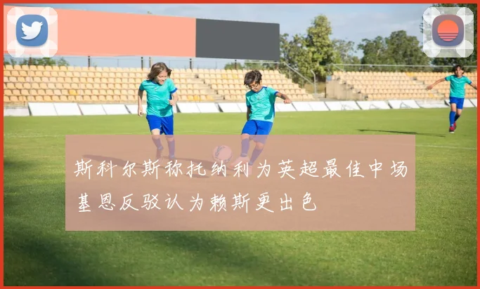 斯科尔斯称托纳利为英超最佳中场基恩反驳认为赖斯更出色