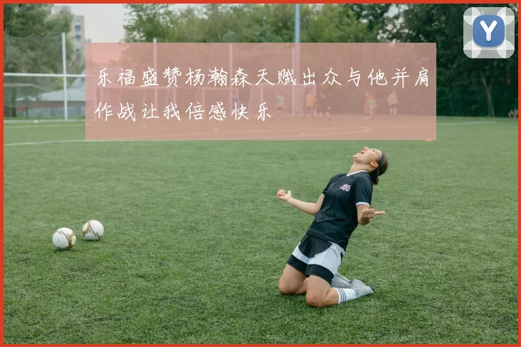 乐福盛赞杨瀚森天赋出众与他并肩作战让我倍感快乐