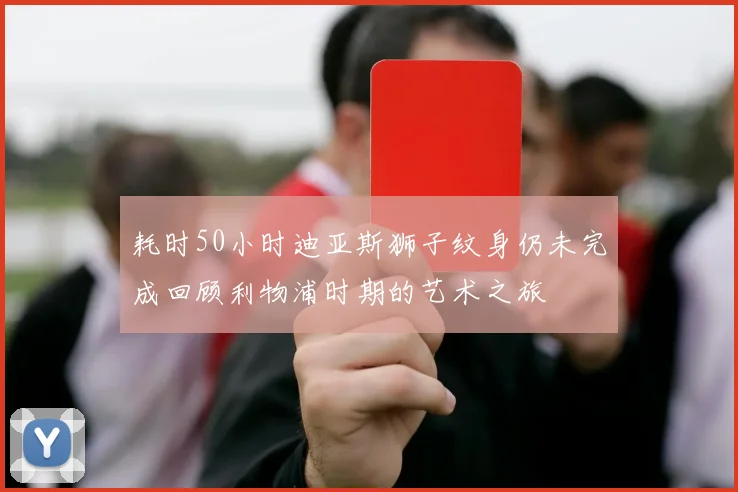耗时50小时迪亚斯狮子纹身仍未完成回顾利物浦时期的艺术之旅