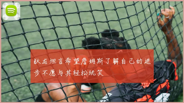 狄龙坦言希望詹姆斯了解自己的进步不愿与其轻松玩笑