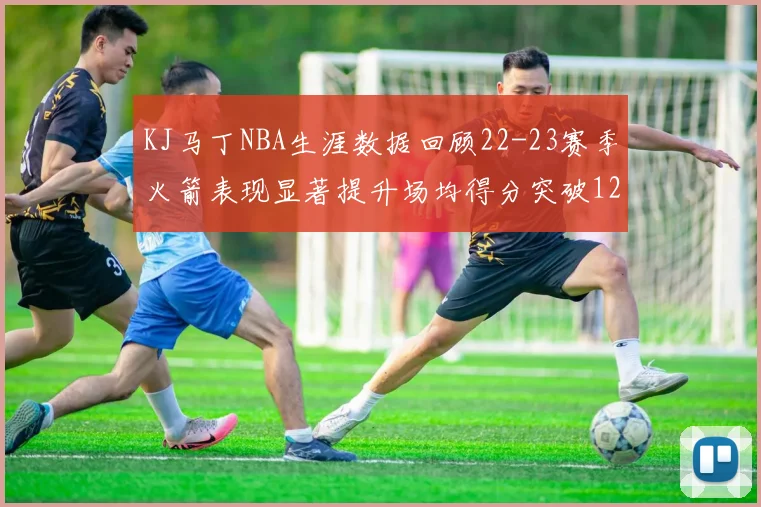 KJ马丁NBA生涯数据回顾22-23赛季火箭表现显著提升场均得分突破12分