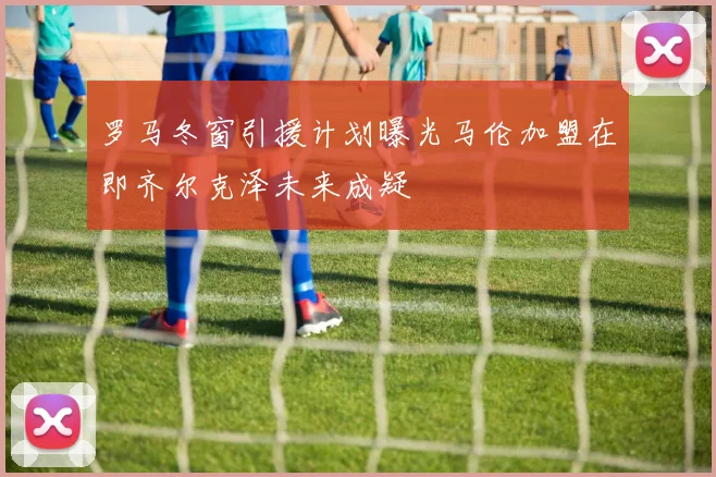 罗马冬窗引援计划曝光马伦加盟在即齐尔克泽未来成疑