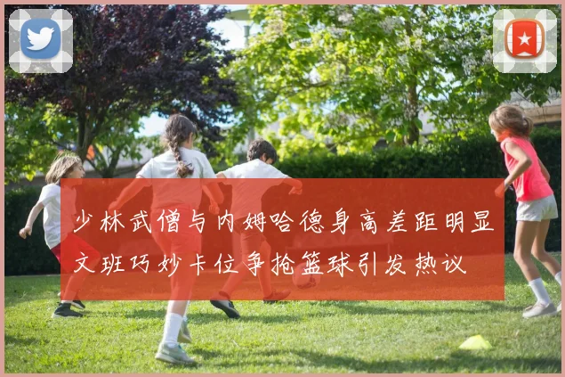 少林武僧与内姆哈德身高差距明显文班巧妙卡位争抢篮球引发热议