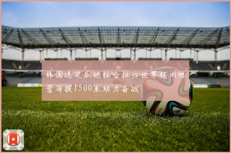 韩国选定瓜达拉哈拉为世界杯训练营海拔1500米助力备战