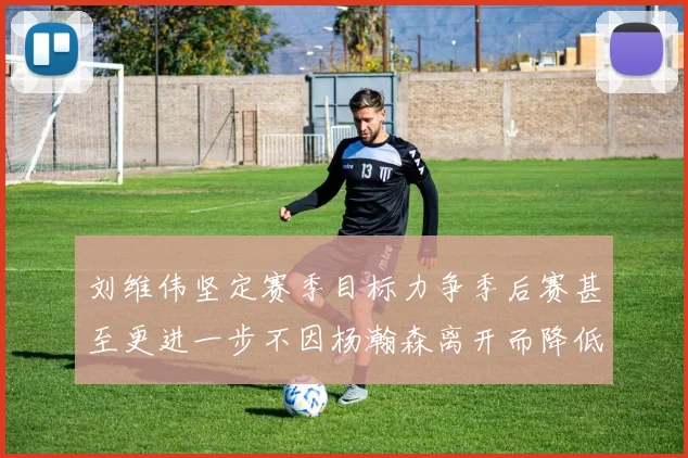 刘维伟坚定赛季目标力争季后赛甚至更进一步不因杨瀚森离开而降低标准