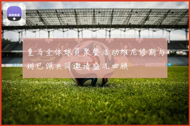 皇马全体球员聚餐活动维尼修斯与姆巴佩共同邀请盛况回顾