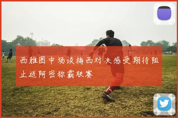 西雅图中场谈梅西对决感受期待阻止迈阿密称霸联赛