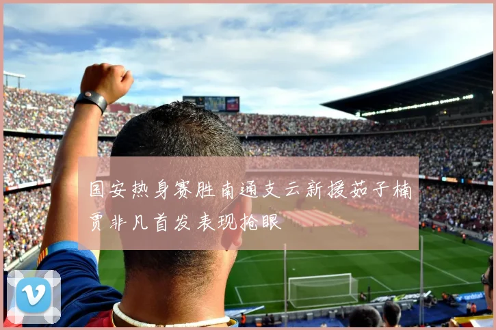 国安热身赛胜南通支云新援茹子楠贾非凡首发表现抢眼