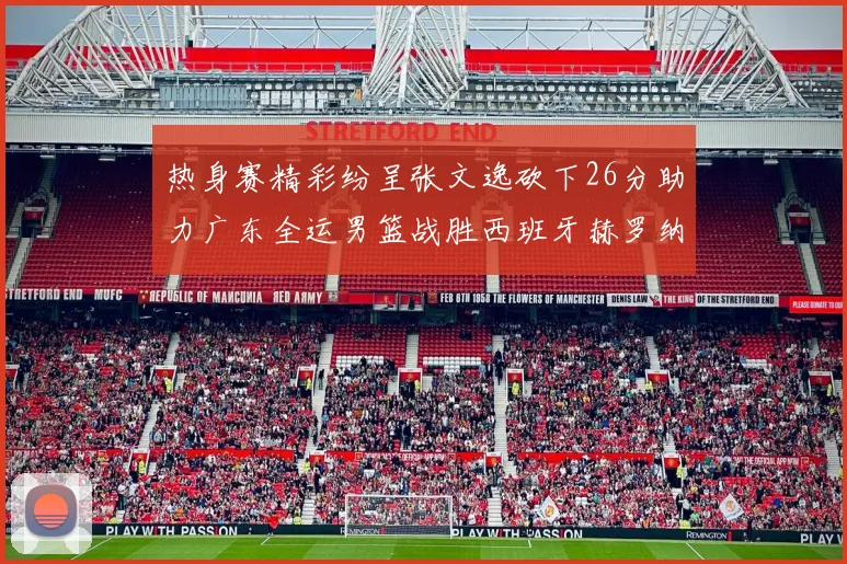 热身赛精彩纷呈张文逸砍下26分助力广东全运男篮战胜西班牙赫罗纳队