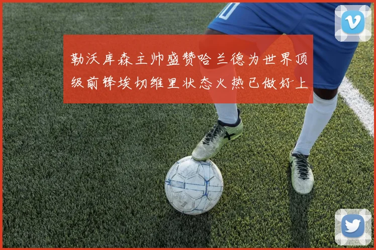 勒沃库森主帅盛赞哈兰德为世界顶级前锋埃切维里状态火热已做好上场准备