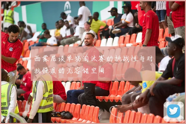 西蒙尼谈单场淘汰赛的挑战性与对抗强度的无容错空间