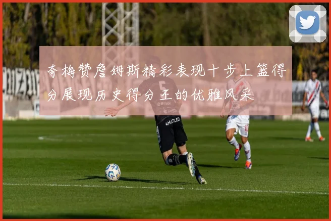夸梅赞詹姆斯精彩表现十步上篮得分展现历史得分王的优雅风采