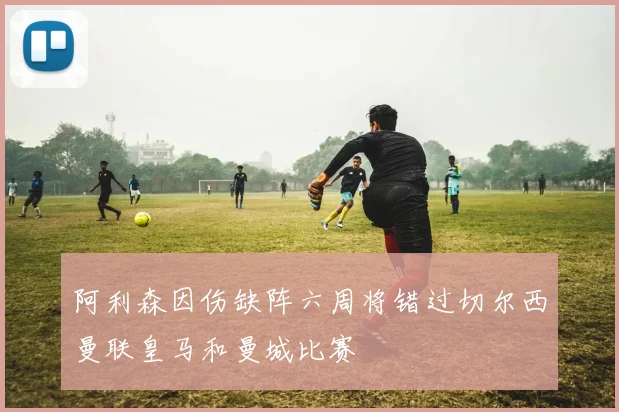 阿利森因伤缺阵六周将错过切尔西曼联皇马和曼城比赛