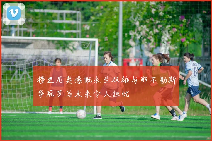 穆里尼奥感慨米兰双雄与那不勒斯争冠罗马未来令人担忧