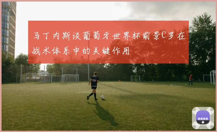 马丁内斯谈葡萄牙世界杯前景C罗在战术体系中的关键作用