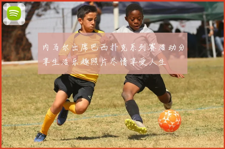 内马尔出席巴西扑克系列赛活动分享生活乐趣照片尽情享受人生