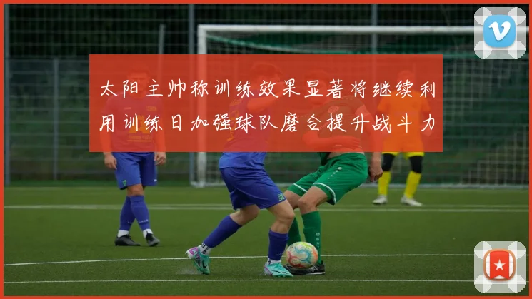 太阳主帅称训练效果显著将继续利用训练日加强球队磨合提升战斗力