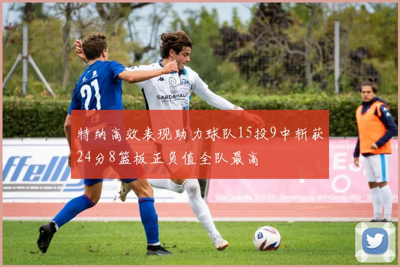 特纳高效表现助力球队15投9中斩获24分8篮板正负值全队最高