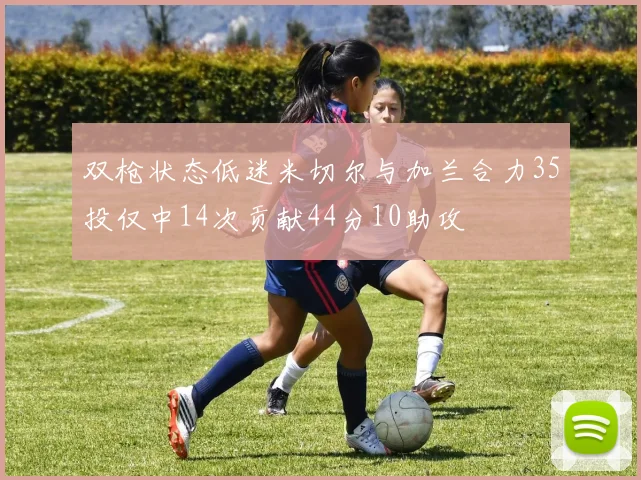 双枪状态低迷米切尔与加兰合力35投仅中14次贡献44分10助攻