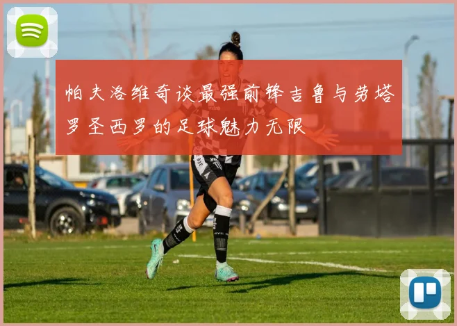 帕夫洛维奇谈最强前锋吉鲁与劳塔罗圣西罗的足球魅力无限