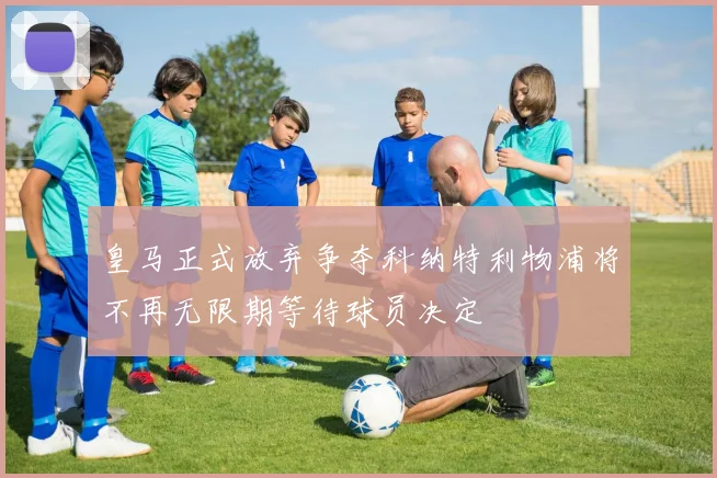 皇马正式放弃争夺科纳特利物浦将不再无限期等待球员决定