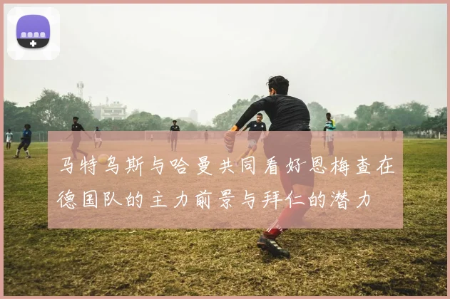 马特乌斯与哈曼共同看好恩梅查在德国队的主力前景与拜仁的潜力