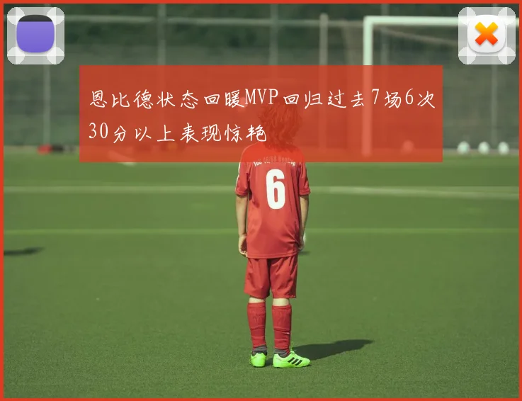 恩比德状态回暖MVP回归过去7场6次30分以上表现惊艳