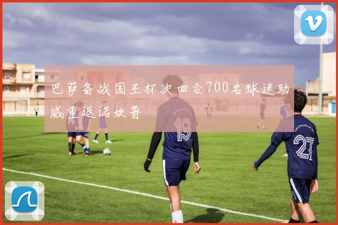 巴萨备战国王杯次回合700名球迷助威重返诺坎普