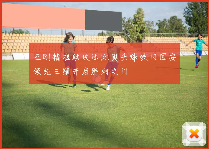 王刚精准助攻法比奥头球破门国安领先三镇开启胜利之门